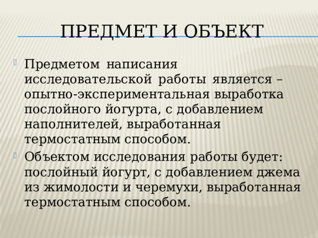 ПРЕДМЕТ И ОБЪЕКТ Предметом написания исследовательской работы является – опытно-экспериментальная выработка послойного йогурта, с добавлением наполнителей, выработанная термостатным способом. Объектом исследования работы будет: послойный йогурт, с добавлением джема из жимолости и черемухи, выработанная термостатным способом. 