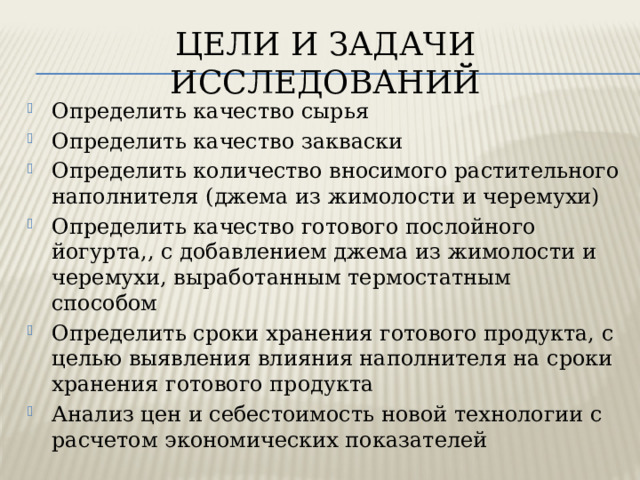 ЦЕЛИ И ЗАДАЧИ ИССЛЕДОВАНИЙ Определить качество сырья Определить качество закваски Определить количество вносимого растительного наполнителя (джема из жимолости и черемухи) Определить качество готового послойного йогурта,, с добавлением джема из жимолости и черемухи, выработанным термостатным способом Определить сроки хранения готового продукта, с целью выявления влияния наполнителя на сроки хранения готового продукта Анализ цен и себестоимость новой технологии с расчетом экономических показателей 
