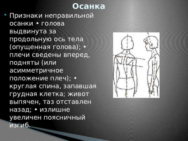 Осанка Признаки неправильной осанки • голова выдвинута за продольную ось тела (опущенная голова); • плечи сведены вперед, подняты (или асимметричное положение плеч); • круглая спина, запавшая грудная клетка; живот выпячен, таз отставлен назад; • излишне увеличен поясничный изгиб. 