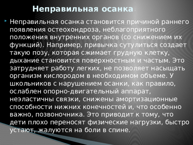 Неправильная осанка Неправильная осанка становится причиной раннего появления остеохондроза, неблагоприятного положения внутренних органов (со снижением их функций). Например, привычка сутулиться создает такую позу, которая сжимает грудную клетку, дыхание становится поверхностным и частым. Это затрудняет работу легких, не позволяет насыщать организм кислородом в необходимом объеме. У школьников с нарушением осанки, как правило, ослаблен опорно-двигательный аппарат, неэластичны связки, снижены амортизационные способности нижних конечностей и, что особенно важно, позвоночника. Это приводит к тому, что дети плохо переносят физические нагрузки, быстро устают, жалуются на боли в спине. 