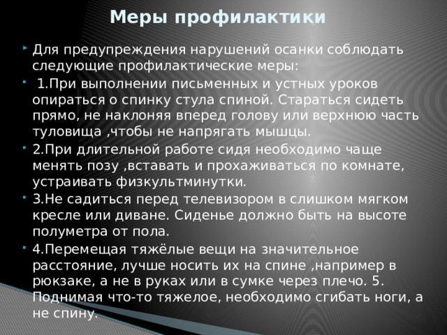 Меры профилактики Для предупреждения нарушений осанки соблюдать следующие профилактические меры:  1.При выполнении письменных и устных уроков опираться о спинку стула спиной. Стараться сидеть прямо, не наклоняя вперед голову или верхнюю часть туловища ,чтобы не напрягать мышцы. 2.При длительной работе сидя необходимо чаще менять позу ,вставать и прохаживаться по комнате, устраивать физкультминутки. 3.Не садиться перед телевизором в слишком мягком кресле или диване. Сиденье должно быть на высоте полуметра от пола. 4.Перемещая тяжёлые вещи на значительное расстояние, лучше носить их на спине ,например в рюкзаке, а не в руках или в сумке через плечо. 5. Поднимая что-то тяжелое, необходимо сгибать ноги, а не спину. 