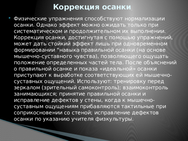 Коррекция осанки Физические упражнения способствуют нормализации осанки. Однако эффект можно ожидать только при систематическом и продолжительном их выполнении. Коррекция осанки, достигнутая с помощью упражнений, может дать стойкий эффект лишь при одновременном формировании 