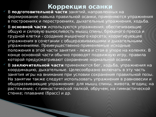 Коррекция осанки В подготовительной части занятий, направленных на формирование навыка правильной осанки, применяются упражнения в построениях и перестроениях, дыхательные упражнения, ходьба. В основной части используются упражнения, обеспечивающие общую и силовую выносливость мышц спины, брюшного пресса и грудной клетки - создание мышечного корсета; корригирующие упражнения в сочетании с общеразвивающими и дыхательными упражнениями. Преимущественно применяемые исходные положения в этой части занятия - лежа и стоя в упоре на коленях. В конце основной части обычно проводят подвижную игру, правила которой предусматривают сохранение нормальной осанки. В заключительной части применяются бег, ходьба, упражнения на координацию, дыхательные. Целесообразно включать в эту часть занятия игры на внимание при условии сохранения правильной позы. На занятии также следует использовать упражнения в равновесии и общеразвивающие упражнения: для мышц спины, живота, ягодиц; на растяжение; с гимнастической палкой, обручем; на гимнастической стенке; плавание (брасс) и др. 