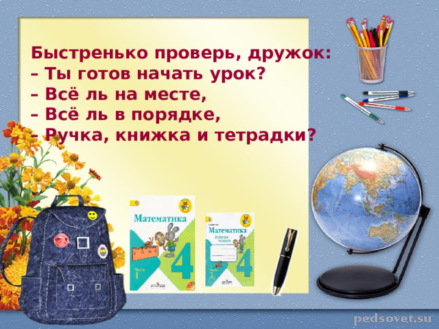 Быстренько проверь, дружок:  – Ты готов начать урок?  – Всё ль на месте,  – Всё ль в порядке,  – Ручка, книжка и тетрадки?    