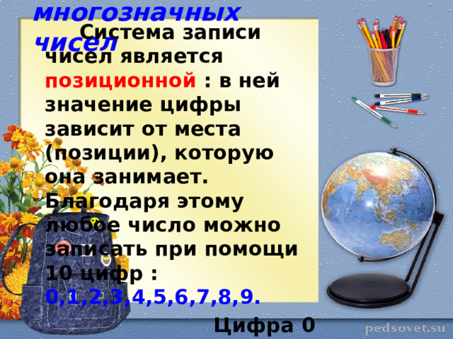 Запись многозначных чисел  Система записи чисел является позиционной : в ней значение цифры зависит от места (позиции), которую она занимает. Благодаря этому любое число можно записать при помощи 10 цифр : 0,1,2,3,4,5,6,7,8,9.   Цифра 0 обозначает отсутствие единиц какого-либо разряда в десятичной записи числа.  