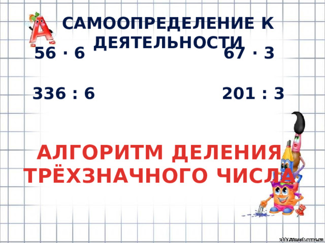 САМООПРЕДЕЛЕНИЕ К ДЕЯТЕЛЬНОСТИ 56 · 6 67 · 3 336 : 6 201 : 3 АЛГОРИТМ ДЕЛЕНИЯ ТРЁХЗНАЧНОГО ЧИСЛА 