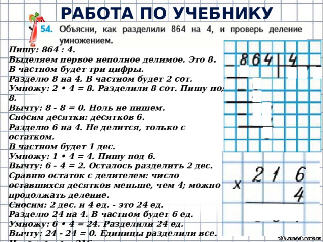РАБОТА ПО УЧЕБНИКУ (с.12) Пишу: 864 : 4. Выделяем первое неполное делимое. Это 8. В частном будет три цифры. Разделю 8 на 4. В частном будет 2 сот. Умножу: 2 • 4 = 8. Разделили 8 сот. Пишу под 8. Вычту: 8 - 8 = 0. Ноль не пишем. Сносим десятки: десятков 6. Разделю 6 на 4. Не делится, только с остатком. В частном будет 1 дес. Умножу: 1 • 4 = 4. Пишу под 6. Вычту: 6 - 4 = 2. Осталось разделить 2 дес. Сравню остаток с делителем: число оставшихся десятков меньше, чем 4; можно продолжать деление. Сносим: 2 дес. и 4 ед. - это 24 ед. Разделю 24 на 4. В частном будет 6 ед. Умножу: 6 • 4 = 24. Разделили 24 ед. Вычту: 24 - 24 = 0. Единицы разделили все. Читаю ответ: 216. 