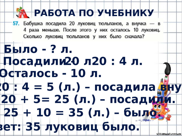 РАБОТА ПО УЧЕБНИКУ (с.12) Было - ? л. Посадили - 20 л. 20 : 4 л. Осталось - 10 л. 1) 20 : 4 = 5 (л.) – посадила внучка. 2) 20 + 5= 25 (л.) – посадили. 3) 25 + 10 = 35 (л.) – было. Ответ: 35 луковиц было. 