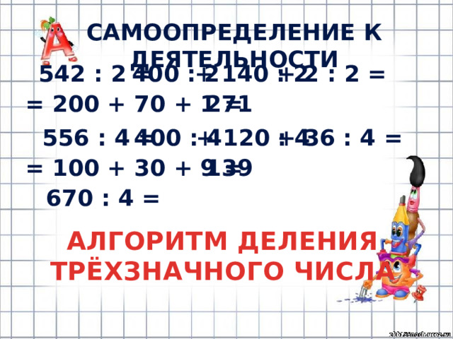 САМООПРЕДЕЛЕНИЕ К ДЕЯТЕЛЬНОСТИ 542 : 2 = 400 : 2 + 140 : 2 + 2 : 2 = = 200 + 70 + 1 = 271 556 : 4 = 400 : 4 + 120 : 4 + 36 : 4 = = 100 + 30 + 9 = 139 670 : 4 = АЛГОРИТМ ДЕЛЕНИЯ ТРЁХЗНАЧНОГО ЧИСЛА 