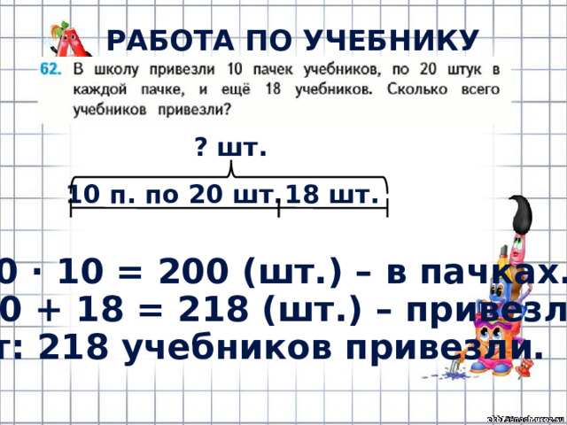 РАБОТА ПО УЧЕБНИКУ (с.13) ? шт. 10 п. по 20 шт. 18 шт. 1) 20 · 10 = 200 (шт.) – в пачках. 2) 200 + 18 = 218 (шт.) – привезли. Ответ: 218 учебников привезли. 