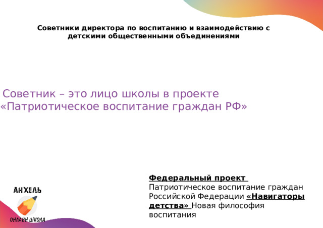 Советники директора по воспитанию и взаимодействию с детскими общественными объединениями    Советник – это лицо школы в проекте «Патриотическое воспитание граждан РФ» Федеральный проект Патриотическое воспитание граждан Российской Федерации «Навигаторы детства» Новая философия воспитания 