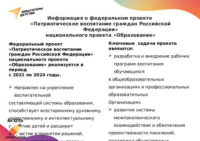 Информация о федеральном проекте  «Патриотическое воспитание граждан Российской Федерации»  национального проекта «Образование» Ключевые задачи проекта являются: разработка и внедрение рабочих программ воспитания обучающихся в общеобразовательных организациях и профессиональных образовательных Организациях развитие системы межпоколенческого взаимодействия и обеспечения преемственности поколений, поддержка общественных инициатив и проектов, направленных на патриотическое воспитание детей и молодежи; Федеральный проект «Патриотическое воспитание граждан Российской Федерации» национального проекта «Образование» реализуется в период с 2021 по 2024 годы. Направлен на укрепление воспитательной составляющей системы образования, способствует всестороннему духовному, нравственному и интеллектуальному развитию детей и расширит их участие в принятии решений, которые затрагивают их права и интересы. 