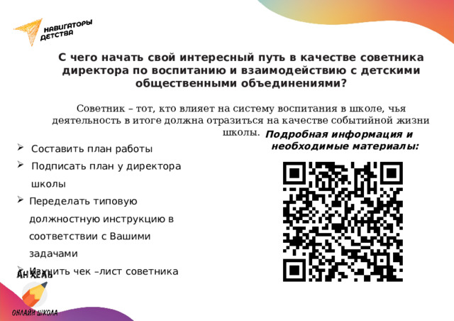 С чего начать свой интересный путь в качестве советника директора по воспитанию и взаимодействию с детскими общественными объединениями?   Советник – тот, кто влияет на систему воспитания в школе, чья деятельность в итоге должна отразиться на качестве событийной жизни школы. Подробная информация и необходимые материалы: Составить план работы Подписать план у директора школы Переделать типовую должностную инструкцию в соответствии с Вашими задачами Изучить чек –лист советника 