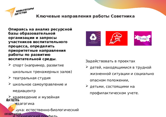 Ключевые направления работы Советника Опираясь на анализ ресурсной базы образовательной организации и запросы участников воспитательного процесса, определить приоритетные направления работы по развитию воспитательной среды . спорт (например, развитие школьных тренажерных залов) театральная студия школьное самоуправление и медиацентр краеведение и музейная педагогика наука: естественно-биологический и технический профиль школьные музеи      Задействовать в проектах детей, находящимися в трудной жизненной ситуации и социально опасном положении, детьми, состоящими на профилактическом учете.  