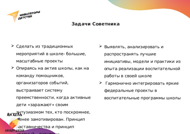 Задачи Советника   Сделать из традиционных мероприятий в школе- большие, масштабные проекты Опираясь на актив школы, как на команду помощников, организаторов событий, выстраивает систему преемственности, когда активные дети «заражают» своим энтузиазмом тех, кто поскромнее, менее замотивирован. Принцип наставничества и принцип «равный – равному» Выявлять, анализировать и распространять лучшие инициативы, модели и практики из опыта реализации воспитательной работы в своей школе  Гармонично интегрировать яркие федеральные проекты в воспитательные программы школы 