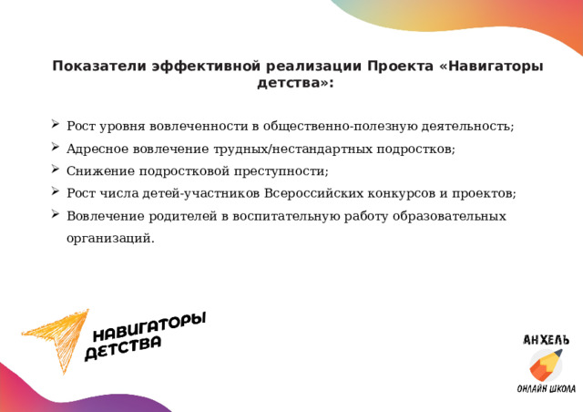 Показатели эффективной реализации Проекта «Навигаторы детства»:    Рост уровня вовлеченности в общественно-полезную деятельность; Адресное вовлечение трудных/нестандартных подростков; Снижение подростковой преступности; Рост числа детей-участников Всероссийских конкурсов и проектов; Вовлечение родителей в воспитательную работу образовательных организаций. 