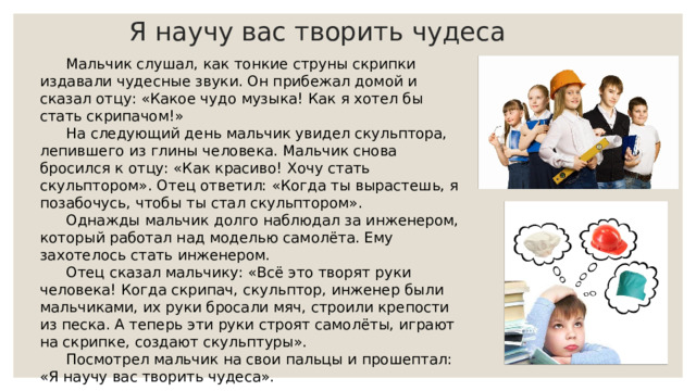 Я научу вас творить чудеса   Мальчик слушал, как тонкие струны скрипки издавали чудесные звуки. Он прибежал домой и сказал отцу: «Какое чудо музыка! Как я хотел бы стать скрипачом!» На следующий день мальчик увидел скульптора, лепившего из глины человека. Мальчик снова бросился к отцу: «Как красиво! Хочу стать скульптором». Отец ответил: «Когда ты вырастешь, я позабочусь, чтобы ты стал скульптором». Однажды мальчик долго наблюдал за инженером, который работал над моделью самолёта. Ему захотелось стать инженером. Отец сказал мальчику: «Всё это творят руки человека! Когда скрипач, скульптор, инженер были мальчиками, их руки бросали мяч, строили крепости из песка. А теперь эти руки строят самолёты, играют на скрипке, создают скульптуры». Посмотрел мальчик на свои пальцы и прошептал: «Я научу вас творить чудеса». 