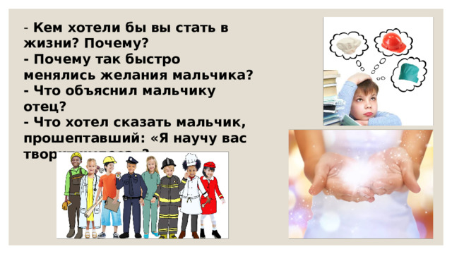 - Кем хотели бы вы стать в жизни? Почему? - Почему так быстро менялись желания мальчика? - Что объяснил мальчику отец? - Что хотел сказать мальчик, прошептавший: «Я научу вас творит чудеса»? 