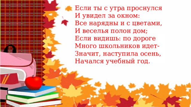 Если ты с утра проснулся И увидел за окном: Все нарядны и с цветами, И веселья полон дом; Если видишь: по дороге Много школьников идет- Значит, наступила осень, Начался учебный год. 