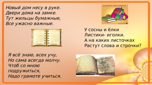 Новый дом несу в руке. Двери дома на замке. Тут жильцы бумажные, Все ужасно важные. У сосны и ёлки Листики- иголки. А на каких листочках Растут слова и строчки? Я всё знаю, всех учу, Но сама всегда молчу. Чтоб со мною подружиться, Надо грамоте учиться. 