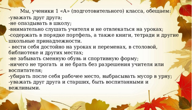  Мы, ученики 1 «А» (подготовительного) класса, обещаем: -уважать друг друга; -не опаздывать в школу; -внимательно слушать учителя и не отвлекаться на уроках; -содержать в порядке портфель, а также книги, тетради и другие школьные принадлежности. - вести себя достойно на уроках и переменах, в столовой, библиотеке и других местах; -не забывать сменную обувь и спортивную форму; -ничего не трогать и не брать без разрешения учителя или воспитателя; -убирать после себя рабочее место, выбрасывать мусор в урну; -уважать друг друга и старших, быть воспитанными и вежливыми. 