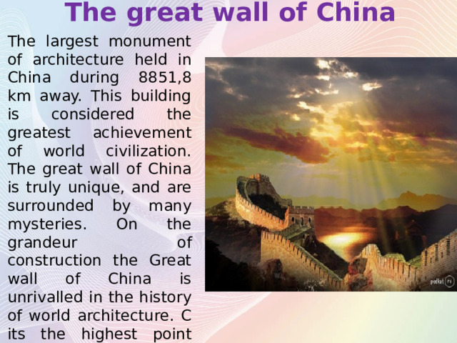 The great wall of China The largest monument of architecture held in China during 8851,8 km away. This building is considered the greatest achievement of world civilization. The great wall of China is truly unique, and are surrounded by many mysteries. On the grandeur of construction the Great wall of China is unrivalled in the history of world architecture. C its the highest point you can admire a breathtaking panorama. 