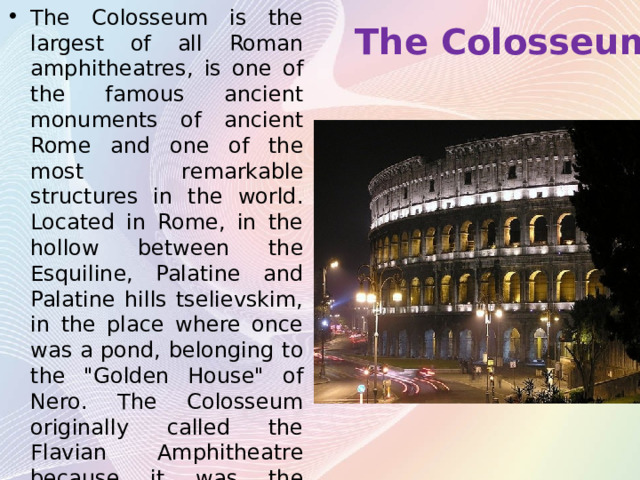 The Colosseum The Colosseum is the largest of all Roman amphitheatres, is one of the famous ancient monuments of ancient Rome and one of the most remarkable structures in the world. Located in Rome, in the hollow between the Esquiline, Palatine and Palatine hills tselievskim, in the place where once was a pond, belonging to the 