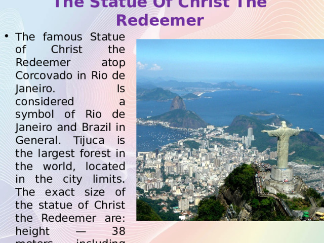 The Statue Of Christ The Redeemer The famous Statue of Christ the Redeemer atop Corcovado in Rio de Janeiro. Is considered a symbol of Rio de Janeiro and Brazil in General. Tijuca is the largest forest in the world, located in the city limits. The exact size of the statue of Christ the Redeemer are: height — 38 meters, including the pedestal — 8 m; weight — 1145 tons; arm span — 30 meters. 