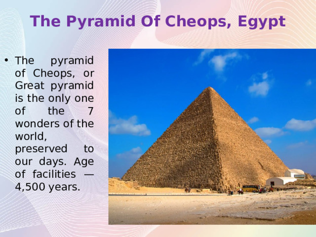 The Pyramid Of Cheops, Egypt   The pyramid of Cheops, or Great pyramid is the only one of the 7 wonders of the world, preserved to our days. Age of facilities — 4,500 years. 