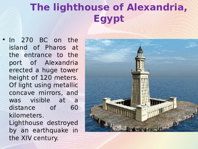 The lighthouse of Alexandria, Egypt In 270 BC on the island of Pharos at the entrance to the port of Alexandria erected a huge tower height of 120 meters. Of light using metallic concave mirrors, and was visible at a distance of 60 kilometers. Lighthouse destroyed by an earthquake in the XIV century. 