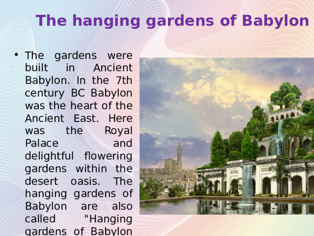 The hanging gardens of Babylon The gardens were built in Ancient Babylon. In the 7th century BC Babylon was the heart of the Ancient East. Here was the Royal Palace and delightful flowering gardens within the desert oasis. The hanging gardens of Babylon are also called 