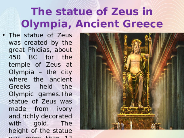 The statue of Zeus in Olympia, Ancient Greece The statue of Zeus was created by the great Phidias, about 450 BC for the temple of Zeus at Olympia – the city where the ancient Greeks held the Olympic games.The statue of Zeus was made from ivory and richly decorated with gold. The height of the statue was more than 12 m. 