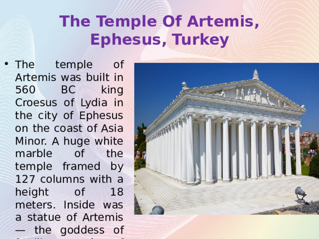 The Temple Of Artemis, Ephesus, Turkey The temple of Artemis was built in 560 BC king Croesus of Lydia in the city of Ephesus on the coast of Asia Minor. A huge white marble of the temple framed by 127 columns with a height of 18 meters. Inside was a statue of Artemis — the goddess of fertility, made of gold and ivory. 