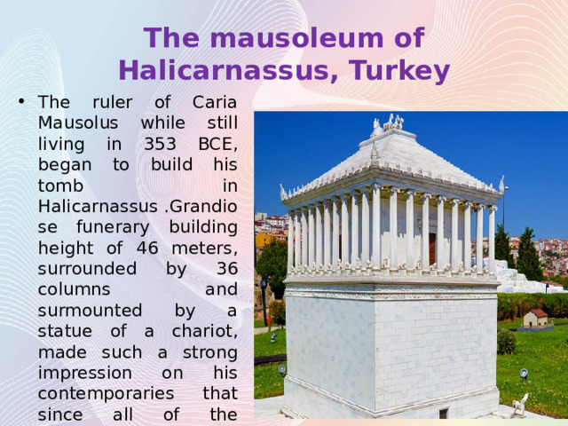 The mausoleum of Halicarnassus, Turkey The ruler of Caria Mausolus while still living in 353 BCE, began to build his tomb in Halicarnassus .Grandiose funerary building height of 46 meters, surrounded by 36 columns and surmounted by a statue of a chariot, made such a strong impression on his contemporaries that since all of the monumental tomb became known as mausoleums by the name of king Mausolus. 