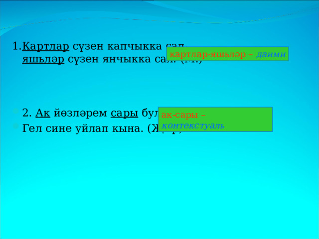 1. Картлар сүзен капчыкка сал,  яшьләр сүзен янчыкка сал. (М.) 2. Ак  йөзләрем  сары  булды,  Гел сине уйлап кына. (Җыр) картлар-яшьләр – даими ак-сары – контекстуал ь 