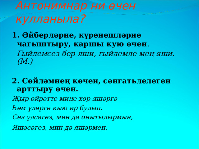 Антонимнар ни өчен кулланыла? 1. Әйберләрне, күренешләрне чагыштыру, каршы кую өчен .  Гыйлемсез бер яши, гыйлемле мең яши.(М.)  2. Сөйләмнең көчен, сәнгат ь лелеген арттыру өчен. Җыр өйрәтте мине хөр яшәргә Һәм үләргә кыю ир булып. Сез үлсәгез, мин дә онытылырмын, Яшәсәгез, мин дә яшәрмен . 