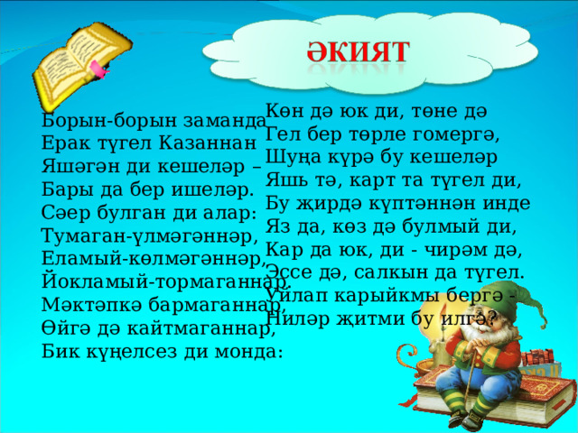 Көн дә юк ди, төне дә Гел бер төрле гомергә, Шуңа күрә бу кешеләр Яшь тә, карт та түгел ди, Бу җирдә күптәннән инде Яз да, көз дә булмый ди, Кар да юк, ди - чирәм дә, Эссе дә, салкын да түгел. Уйлап карыйкмы бергә - Ниләр җитми бу илгә?  Борын-борын заманда Ерак түгел Казаннан Яшәгән ди кешеләр – Бары да бер ишеләр. Сәер булган ди алар: Тумаган-үлмәгәннәр, Еламый-көлмәгәннәр, Йокламый-тормаганнар. Мәктәпкә бармаганнар, Өйгә дә кайтмаганнар, Бик күңелсез ди монда:   