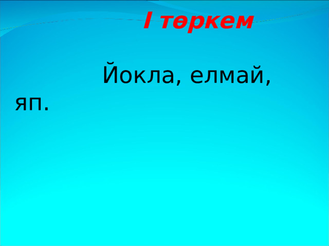  I төркем    Йокла, елмай, яп.  