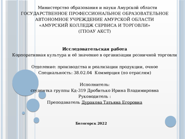 Министерство образования и науки Амурской области  ГОСУДАРСТВЕННОЕ ПРОФЕССИОНАЛЬНОЕ ОБРАЗОВАТЕЛЬНОЕ АВТОНОМНОЕ УЧРЕЖДЕНИЕ АМУРСКОЙ ОБЛАСТИ  «АМУРСКИЙ КОЛЛЕДЖ СЕРВИСА И ТОРГОВЛИ»  (ГПОАУ АКСТ)    Исследовательская работа  Корпоративная культура и её значение в организации розничной торговли  Отделение: производства и реализации продукции, очное  Специальность: 38.02.04 Коммерция (по отраслям)    Исполнитель:  студентка группы Кд-319 Дробитько Ирина Владимировна  Руководитель :  Преподаватель Дуракова Татьяна Егоровна   Белогорск 2022 