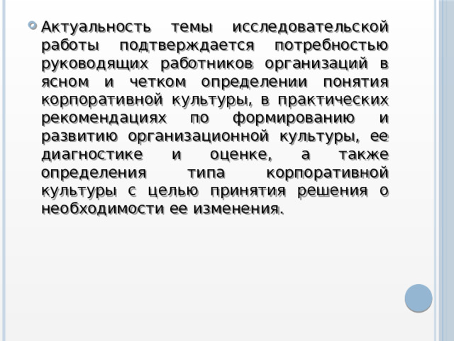 Актуальность темы исследовательской работы подтверждается потребностью руководящих работников организаций в ясном и четком определении понятия корпоративной  культуры, в практических рекомендациях по формированию и развитию организационной культуры, ее диагностике и оценке, а также определения типа корпоративной  культуры с целью принятия решения о необходимости ее изменения. 