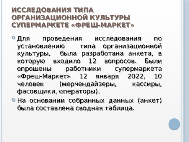 Исследования типа организационной культуры супермаркете «Фреш-Маркет» Для проведения исследования по установлению типа организационной культуры, была разработана анкета, в которую входило 12 вопросов. Были опрошены работники супермаркета «Фреш-Маркет» 12 января 2022, 10 человек (мерчендайзеры, кассиры, фасовщики, операторы). На основании собранных данных (анкет) была составлена сводная таблица. 