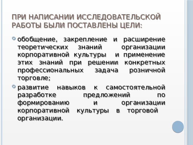 При написании исследовательской работы были поставлены цели: обобщение, закрепление и расширение теоретических знаний организации корпоративной культуры и применение этих знаний при решении конкретных профессиональных задача розничной торговле; развитие навыков к самостоятельной разработке предложений по формированию и организации корпоративной культуры в торговой организации. 