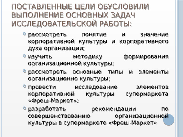 Поставленные цели обусловили выполнение основных задач исследовательской работы: рассмотреть понятие и значение корпоративной  культуры и корпоративного духа организации; изучить методику формирования организационной культуры; рассмотреть основные типы и элементы организационно культуры; провести исследование элементов корпоративной культуры супермаркета «Фреш-Маркет»; разработать рекомендации по совершенствованию организационной культуры в супермаркете «Фреш-Маркет» 