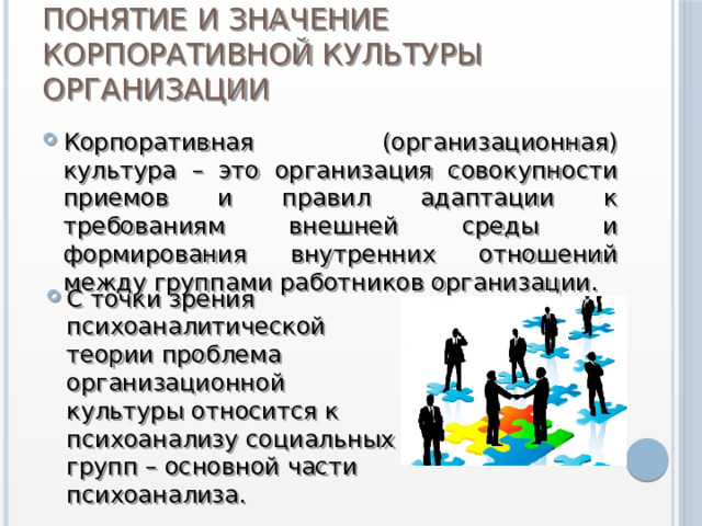 Понятие и значение корпоративной культуры организации Корпоративная (организационная) культура – это организация совокупности приемов и правил адаптации к требованиям внешней среды и формирования внутренних отношений между группами работников организации. С точки зрения психоаналитической теории проблема организационной культуры относится к психоанализу социальных групп – основной части психоанализа. 