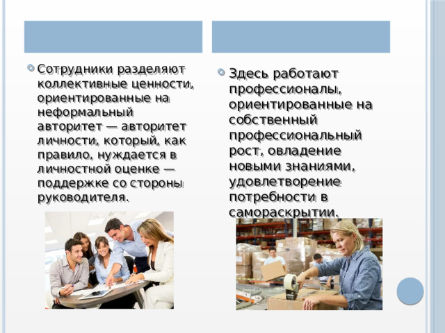 Органическая культура Партисипативная культура Сотрудники разделяют коллективные ценности, ориентированные на неформальный авторитет — авторитет личности, который, как правило, нуждается в личностной оценке — поддержке со стороны руководителя.  Здесь работают профессионалы, ориентированные на собственный профессиональный рост, овладение новыми знаниями, удовлетворение потребности в самораскрытии. 