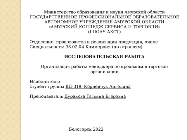 Министерство образования и науки Амурской области ГОСУДАРСТВЕННОЕ ПРОФЕССИОНАЛЬНОЕ ОБРАЗОВАТЕЛЬНОЕ АВТОНОМНОЕ УЧРЕЖДЕНИЕ АМУРСКОЙ ОБЛАСТИ «АМУРСКИЙ КОЛЛЕДЖ СЕРВИСА И ТОРГОВЛИ» (ГПОАУ АКСТ) Отделение: производства и реализации продукции, очное Специальность: 38.02.04 Коммерция (по отраслям) ИССЛЕДОВАТЕЛЬСКАЯ РАБОТА Организация работы менеджера по продажам в торговой организации Исполнитель: студент группы КД-319, Корнейчук Ангелина Преподаватель Дуракова Татьяна Егоровна  Белогорск 2022  