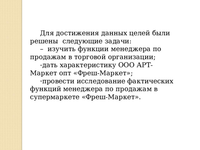 Для достижения данных целей были решены следующие задачи: – изучить функции менеджера по продажам в торговой организации; дать характеристику ООО АРТ-Маркет опт «Фреш-Маркет»; провести исследование фактических функций менеджера по продажам в супермаркете «Фреш-Маркет».  