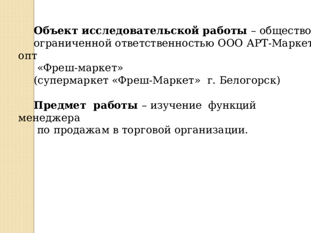 Объект исследовательской работы – общество с ограниченной ответственностью ООО АРТ-Маркет опт  «Фреш-маркет» (супермаркет «Фреш-Маркет» г. Белогорск) Предмет работы – изучение функций менеджера  по продажам в торговой организации. 
