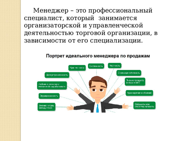 Менеджер – это профессиональный специалист, который занимается организаторской и управленческой деятельностью торговой организации, в зависимости от его специализации. 