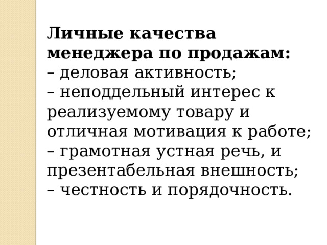 Личные качества менеджера по продажам: – деловая активность; – неподдельный интерес к реализуемому товару и отличная мотивация к работе; – грамотная устная речь, и презентабельная внешность; – честность и порядочность. 